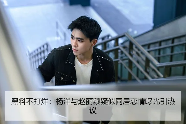 黑料不打烊：杨洋与赵丽颖疑似同居恋情曝光引热议